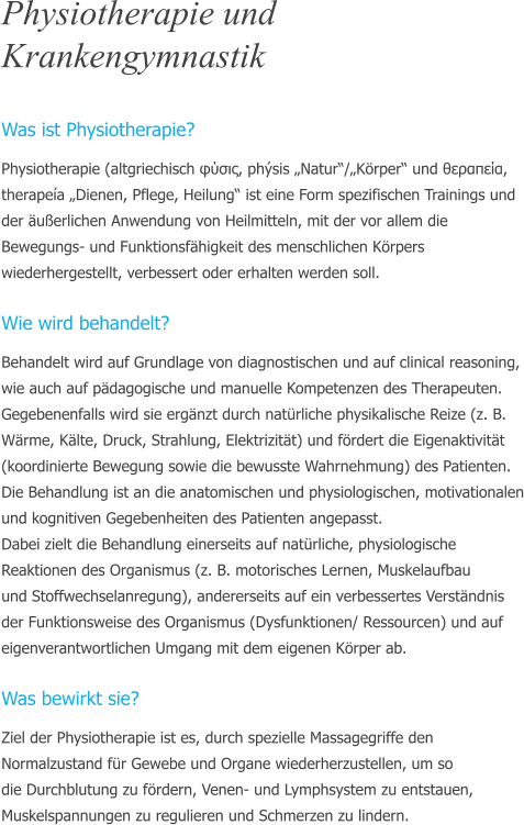 Physiotherapie und Krankengymnastik  Was ist Physiotherapie? Physiotherapie (altgriechisch φύσις, phsis Natur/Krper und θεραπεία, therapea Dienen, Pflege, Heilung ist eine Form spezifischen Trainings und der uerlichen Anwendung von Heilmitteln, mit der vor allem die Bewegungs- und Funktionsfhigkeit des menschlichen Krpers wiederhergestellt, verbessert oder erhalten werden soll.  Wie wird behandelt? Behandelt wird auf Grundlage von diagnostischen und auf clinical reasoning, wie auch auf pdagogische und manuelle Kompetenzen des Therapeuten. Gegebenenfalls wird sie ergnzt durch natrliche physikalische Reize (z. B. Wrme, Klte, Druck, Strahlung, Elektrizitt) und frdert die Eigenaktivitt (koordinierte Bewegung sowie die bewusste Wahrnehmung) des Patienten.  Die Behandlung ist an die anatomischen und physiologischen, motivationalen und kognitiven Gegebenheiten des Patienten angepasst.  Dabei zielt die Behandlung einerseits auf natrliche, physiologische  Reaktionen des Organismus (z. B. motorisches Lernen, Muskelaufbau  und Stoffwechselanregung), andererseits auf ein verbessertes Verstndnis der Funktionsweise des Organismus (Dysfunktionen/ Ressourcen) und auf eigenverantwortlichen Umgang mit dem eigenen Krper ab.  Was bewirkt sie? Ziel der Physiotherapie ist es, durch spezielle Massagegriffe den  Normalzustand fr Gewebe und Organe wiederherzustellen, um so  die Durchblutung zu frdern, Venen- und Lymphsystem zu entstauen, Muskelspannungen zu regulieren und Schmerzen zu lindern.