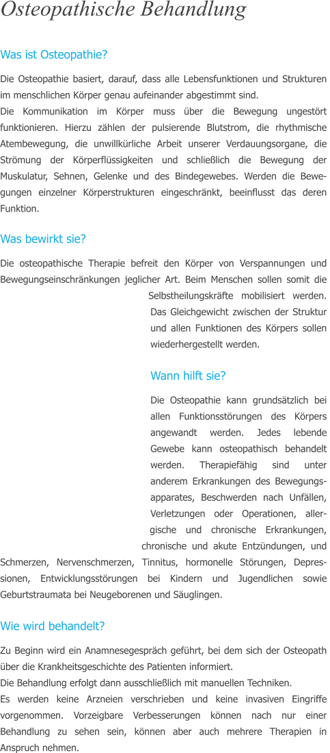 Osteopathische Behandlung  Was ist Osteopathie? Die Osteopathie basiert, darauf, dass alle Lebensfunktionen und Strukturen im menschlichen Krper genau aufeinander abgestimmt sind.  Die Kommunikation im Krper muss ber die Bewegung ungestrt funktionieren. Hierzu zhlen der pulsierende Blutstrom, die rhythmische  Atembewegung, die unwillkrliche Arbeit unserer Verdauungsorgane, die Strmung der Krperflssigkeiten und schlielich die Bewegung der Muskulatur, Sehnen, Gelenke und des Bindegewebes. Werden die Bewe-gungen einzelner Krperstrukturen eingeschrnkt, beeinflusst das deren Funktion.  Was bewirkt sie? Die osteopathische Therapie befreit den Krper von Verspannungen und Bewegungseinschrnkungen jeglicher Art. Beim Menschen sollen somit die Selbstheilungskrfte mobilisiert werden. Das Gleichgewicht zwischen der Struktur und allen Funktionen des Krpers sollen wiederhergestellt werden.   Wann hilft sie? Die Osteopathie kann grundstzlich bei allen Funktionsstrungen des Krpers angewandt werden. Jedes lebende Gewebe kann osteopathisch behandelt werden. Therapiefhig sind unter anderem Erkrankungen des Bewegungs-apparates, Beschwerden nach Unfllen, Verletzungen oder Operationen, aller-gische und chronische Erkrankungen, chronische und akute Entzndungen, und Schmerzen, Nervenschmerzen, Tinnitus, hormonelle Strungen, Depres-sionen, Entwicklungsstrungen bei Kindern und Jugendlichen sowie Geburtstraumata bei Neugeborenen und Suglingen.  Wie wird behandelt? Zu Beginn wird ein Anamnesegesprch gefhrt, bei dem sich der Osteopath ber die Krankheitsgeschichte des Patienten informiert. Die Behandlung erfolgt dann ausschlielich mit manuellen Techniken.  Es werden keine Arzneien verschrieben und keine invasiven Eingriffe vorgenommen. Vorzeigbare Verbesserungen knnen nach nur einer Behandlung zu sehen sein, knnen aber auch mehrere Therapien in Anspruch nehmen.