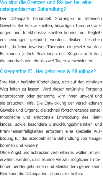 Wo sind die Grenzen und Risiken bei einer  osteopathischen Behandlung? Der Osteopath behandelt Strungen in lebenden Gewebe. Bei Erbkrankheiten, bsartigen Tumorerkrank-ungen und Infektionskrankheiten knnen nur Begleit-erscheinungen gelindert werden. Risiken bestehen nicht, da keine invasiven Therapien eingesetzt werden. Es knnen jedoch Reaktionen des Krpers auftreten, die innerhalb von ein bis zwei Tagen verschwinden. Osteopathie fr Neugeborene & Suglinge? Ihre Natur befhigt Kinder dazu, sich auf den richtigen Weg leiten zu lassen. Wird dieser natrliche Fortgang unterbrochen oder gehemmt, wird ihnen unwohl und sie brauchen Hilfe. Die Entwicklung der verschiedenen Gewebe und Organe, die schnell fortschreitende senso-motorische und emotionale Entwicklung des Klein-kindes, sowie besondere Entwicklungsdynamiken und Krankheitsanflligkeiten erfordern eine spezielle Aus-bildung fr die osteopathische Behandlung von Neuge-borenen und Kindern. Ohne Angst und Schrecken verbreiten zu wollen, muss  erwhnt werden, dass es eine Vielzahl mglicher Irrita- tionen bei Neugeborenen und Kleinkindern geben kann.  Hier kann die Osteopathie schmerzfrei helfen.