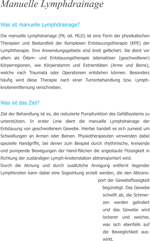 Manuelle Lymphdrainage  Was ist manuelle Lymphdrainage? Die manuelle Lymphdrainage (ML od. MLD) ist eine Form der physikalischen Therapien und Bestandteil der Komplexen Entstauungstherapie (KPE) der Lymphtherapie. Ihre Anwendungsgebiete sind breit gefchert. Sie dient vor allem als dem- und Entstauungstherapie dematser (geschwollener) Krperregionen, wie Krperstamm und Extremitten (Arme und Beine), welche nach Traumata oder Operationen entstehen knnen. Besonders hufig wird diese Therapie nach einer Tumorbehandlung bzw. Lymph-knotenentfernung verschrieben.  Was ist das Ziel? Ziel der Behandlung ist es, die reduzierte Pumpfunktion des Gefsystems zu untersttzen. In erster Linie dient die manuelle Lymphdrainage der Entstauung von geschwollenem Gewebe. Hierbei handelt es sich zumeist um Schwellungen an Armen oder Beinen. Physiotherapeuten verwenden dabei spezielle Handgriffe, bei denen zum Beispiel durch rhythmische, kreisende und pumpende Bewegungen der Hand-flchen die angestaute Flssigkeit in Richtung der zustndigen Lymph-knotenstation abtransportiert wird.  Durch die Atmung und durch zustzliche Anregung entfernt liegender Lymphknoten kann dabei eine Sogwirkung erzielt werden, die den Abtrans-port der Gewebsflssigkeit begnstigt. Das Gewebe schwillt ab, die Schmer-zen werden gelindert und das Gewebe wird lockerer und weicher, was sich ebenfalls auf die Beweglichkeit aus-wirkt.