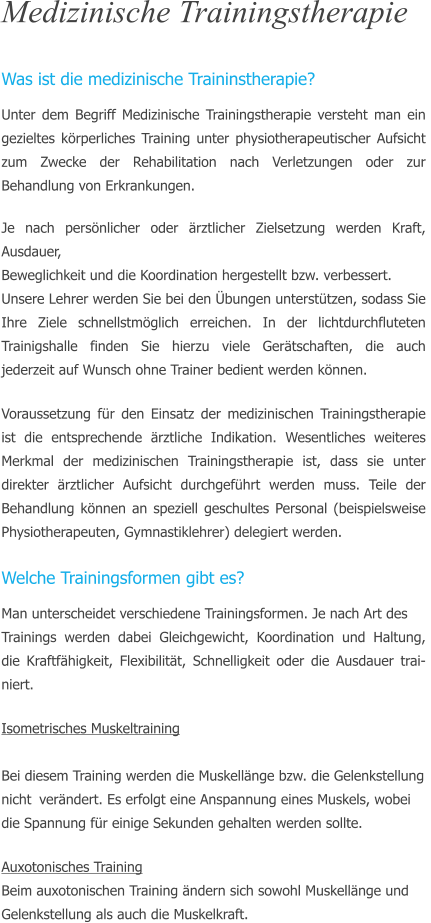 Medizinische Trainingstherapie  Was ist die medizinische Traininstherapie? Unter dem Begriff Medizinische Trainingstherapie versteht man ein gezieltes krperliches Training unter physiotherapeutischer Aufsicht zum Zwecke der Rehabilitation nach Verletzungen oder zur Behandlung von Erkrankungen.  Je nach persnlicher oder rztlicher Zielsetzung werden Kraft, Ausdauer,  Beweglichkeit und die Koordination hergestellt bzw. verbessert.  Unsere Lehrer werden Sie bei den bungen untersttzen, sodass Sie Ihre Ziele schnellstmglich erreichen. In der lichtdurchfluteten Trainigshalle finden Sie hierzu viele Gertschaften, die auch jederzeit auf Wunsch ohne Trainer bedient werden knnen.  Voraussetzung fr den Einsatz der medizinischen Trainingstherapie ist die entsprechende rztliche Indikation. Wesentliches weiteres Merkmal der medizinischen Trainingstherapie ist, dass sie unter direkter rztlicher Aufsicht durchgefhrt werden muss. Teile der Behandlung knnen an speziell geschultes Personal (beispielsweise  Physiotherapeuten, Gymnastiklehrer) delegiert werden.   Welche Trainingsformen gibt es? Man unterscheidet verschiedene Trainingsformen. Je nach Art des  Trainings werden dabei Gleichgewicht, Koordination und Haltung, die Kraftfhigkeit, Flexibilitt, Schnelligkeit oder die Ausdauer trai-niert.  Isometrisches Muskeltraining								 Bei diesem Training werden die Muskellnge bzw. die Gelenkstellung  nicht 	verndert. Es erfolgt eine Anspannung eines Muskels, wobei  die Spannung fr einige Sekunden gehalten werden sollte.  Auxotonisches Training Beim auxotonischen Training ndern sich sowohl Muskellnge und  Gelenkstellung als auch die Muskelkraft.